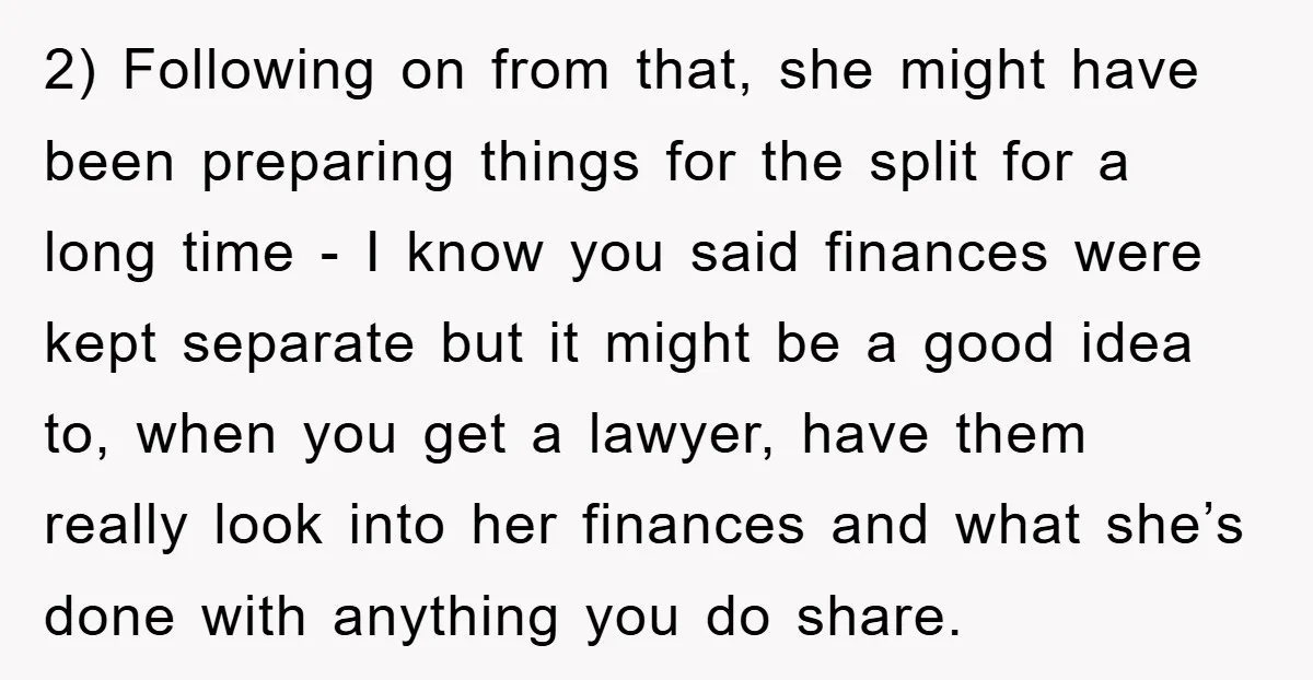 2) Following on from that, she might have been preparing things for the split for a long time - I know you said finances were kept separate but it might...