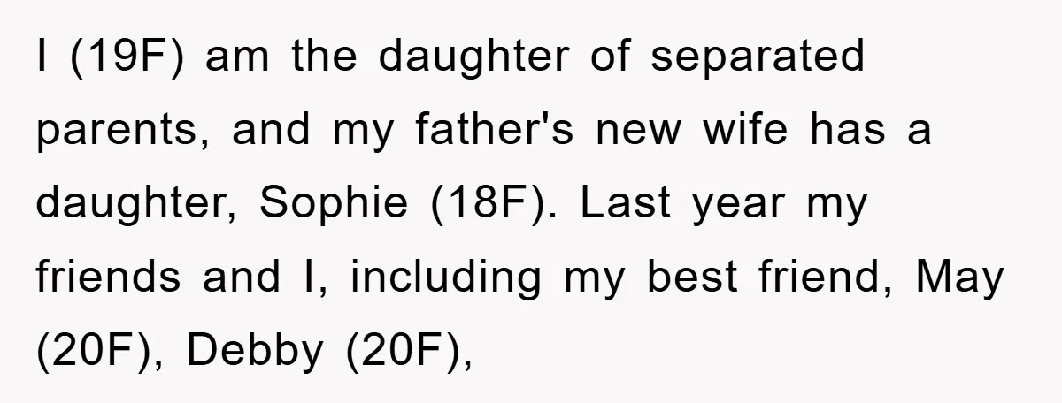 I (19F) am the daughter of separated parents, and my father's new wife has a daughter, Sophie (18F). Last year my friends and I, including my best friend, May (20F),...