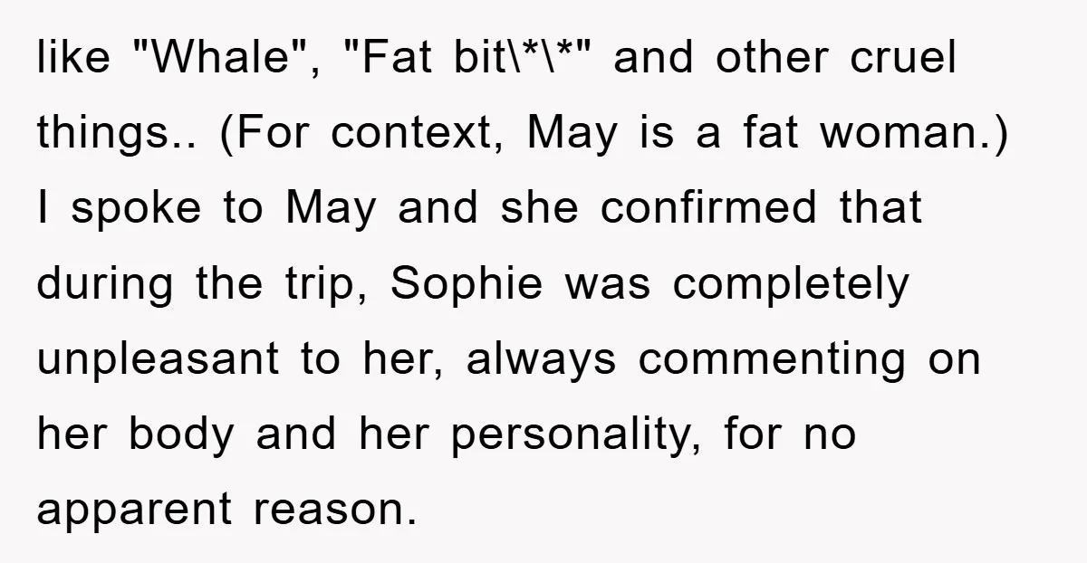 like "Whale", "Fat bit\*\*" and other cruel things.. (For context, May is a fat woman.) I spoke to May and she confirmed that during the trip, Sophie was completely unpleasant...