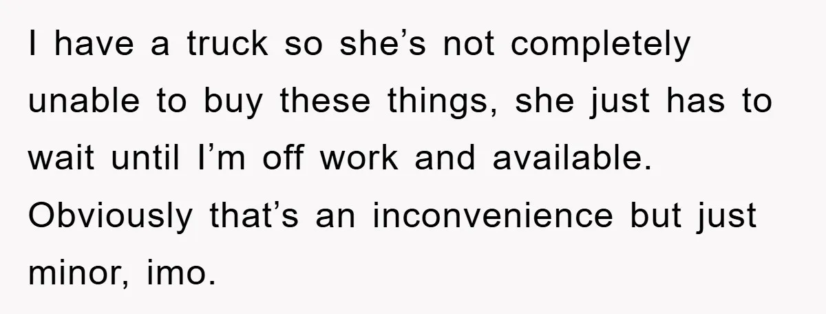 I have a truck so she’s not completely unable to buy these things, she just has to wait until I’m off work and available. Obviously that’s an inconvenience but just...