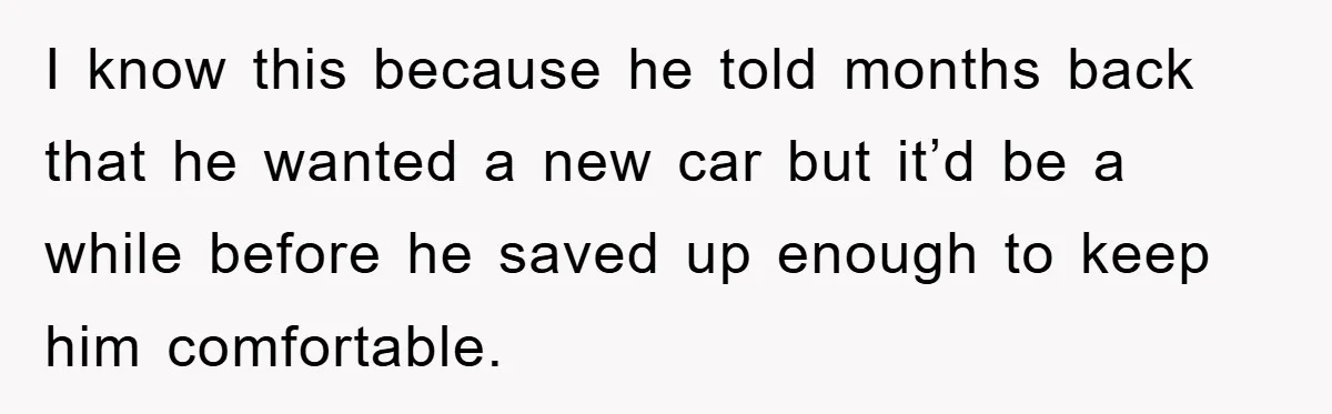 I know this because he told months back that he wanted a new car but it’d be a while before he saved up enough to keep him comfortable.