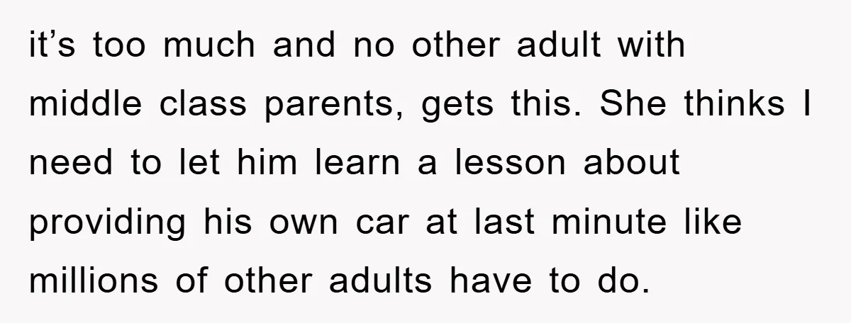 it’s too much and no other adult with middle class parents, gets this. She thinks I need to let him learn a lesson about providing his own car at last...