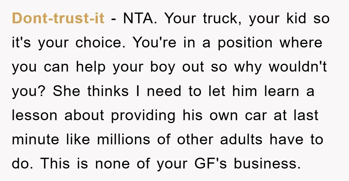 Dont-trust-it − NTA. Your truck, your kid so it's your choice. You're in a position where you can help your boy out so why wouldn't you? She thinks I need...