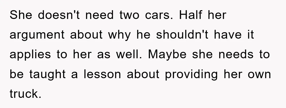 She doesn't need two cars. Half her argument about why he shouldn't have it applies to her as well. Maybe she needs to be taught a lesson about providing her...