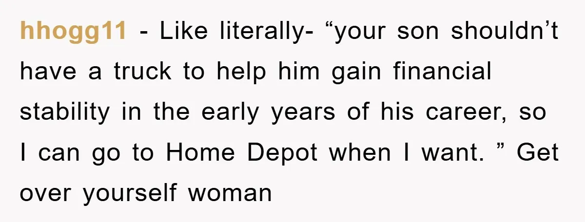 hhogg11 − Like literally- “your son shouldn’t have a truck to help him gain financial stability in the early years of his career, so I can go to Home Depot...