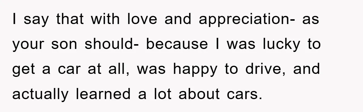 I say that with love and appreciation- as your son should- because I was lucky to get a car at all, was happy to drive, and actually learned a lot...