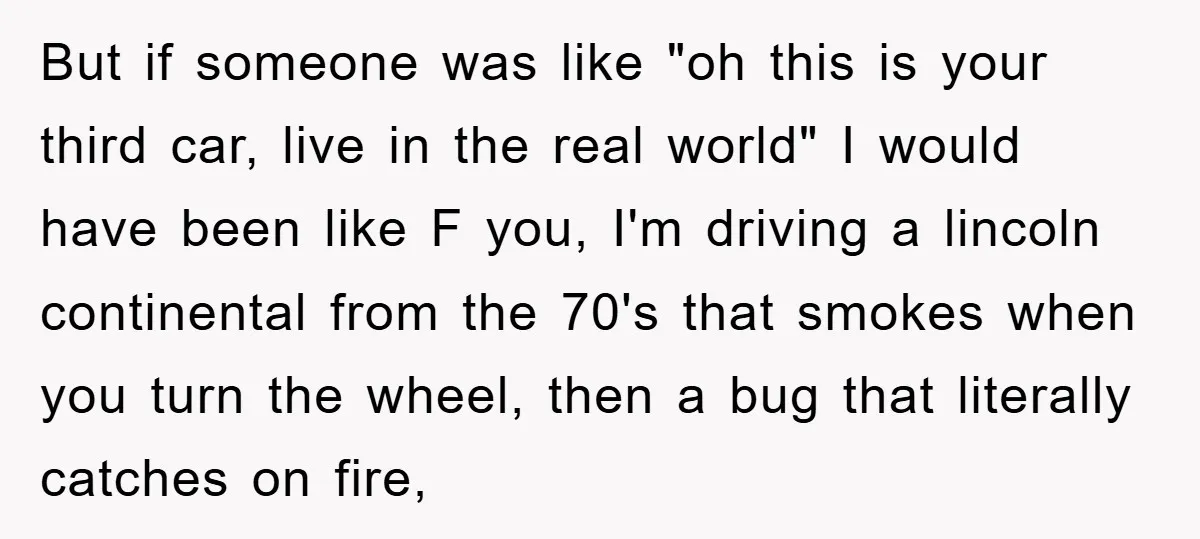 But if someone was like "oh this is your third car, live in the real world" I would have been like F you, I'm driving a lincoln continental from the...