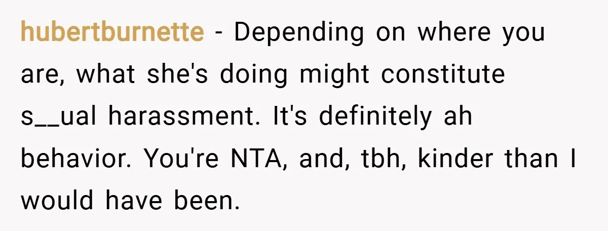 hubertburnette − Depending on where you are, what she's doing might constitute s__ual harassment. It's definitely ah behavior. You're NTA, and, tbh, kinder than I would have been.