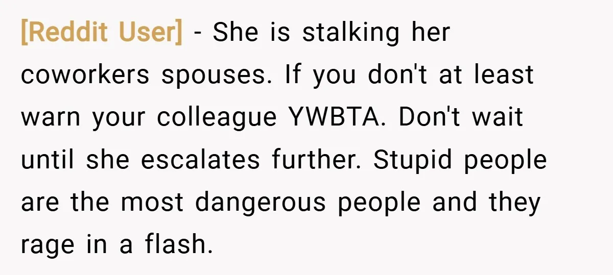 [Reddit User] − She is stalking her coworkers spouses. If you don't at least warn your colleague YWBTA. Don't wait until she escalates further. Stupid people are the most dangerous...