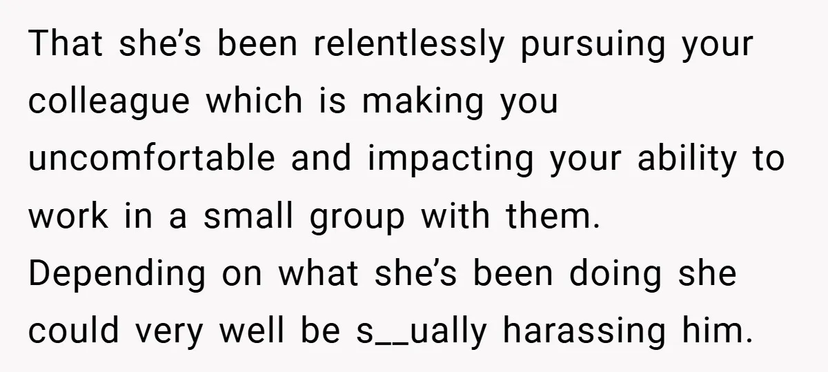 That she’s been relentlessly pursuing your colleague which is making you uncomfortable and impacting your ability to work in a small group with them. Depending on what she’s been doing...