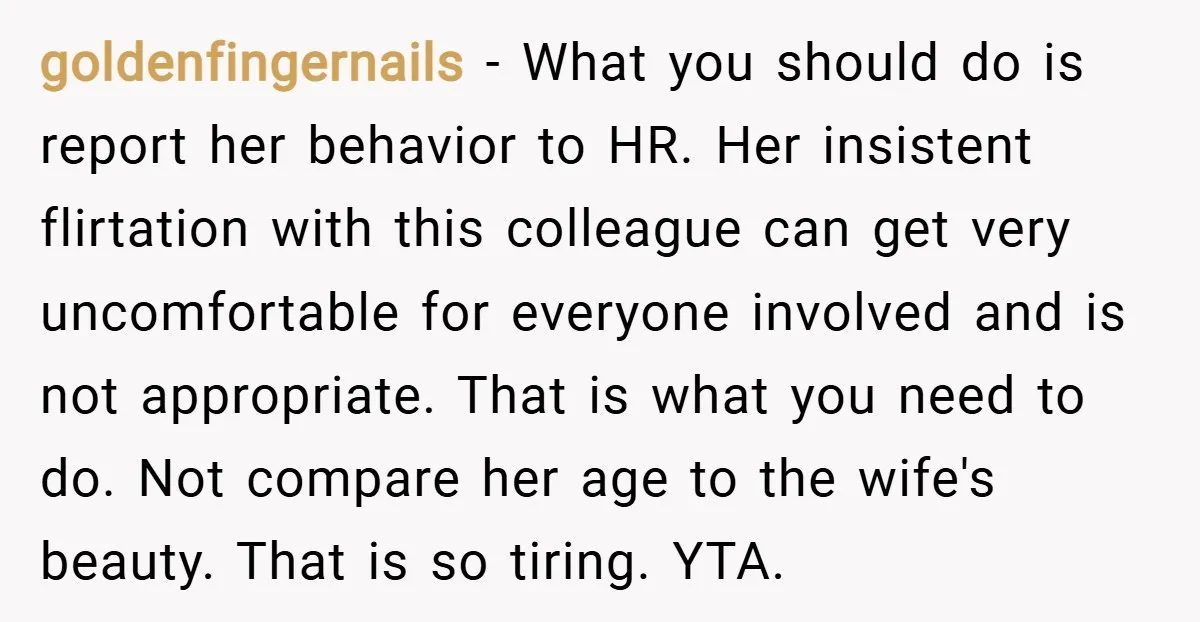goldenfingernails − What you should do is report her behavior to HR. Her insistent flirtation with this colleague can get very uncomfortable for everyone involved and is not appropriate. That...