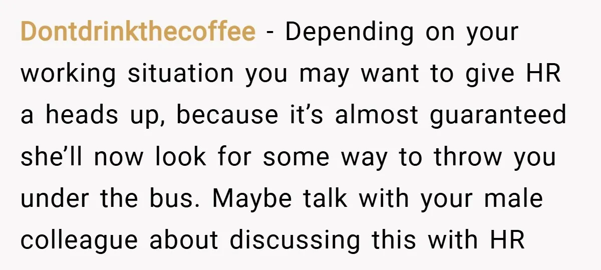 Dontdrinkthecoffee − Depending on your working situation you may want to give HR a heads up, because it’s almost guaranteed she’ll now look for some way to throw you under...