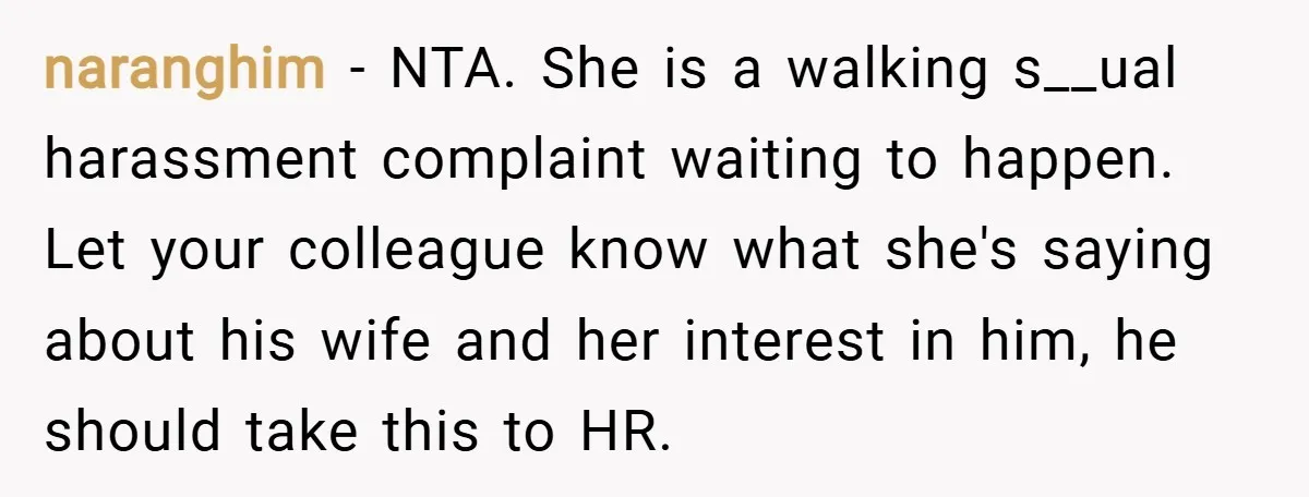 naranghim − NTA. She is a walking s__ual harassment complaint waiting to happen. Let your colleague know what she's saying about his wife and her interest in him, he should...