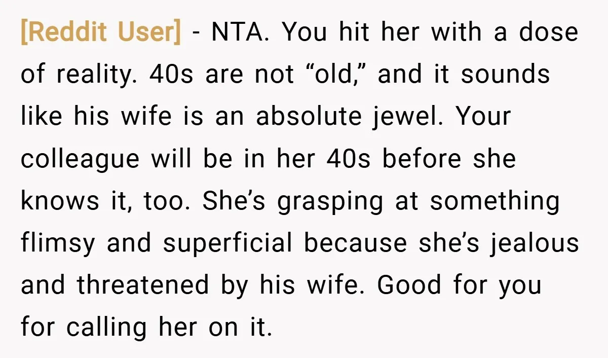 [Reddit User] − NTA. You hit her with a dose of reality. 40s are not “old,” and it sounds like his wife is an absolute jewel. Your colleague will be...