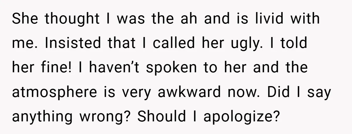 She thought I was the ah and is livid with me. Insisted that I called her ugly. I told her fine! I haven’t spoken to her and the atmosphere is...