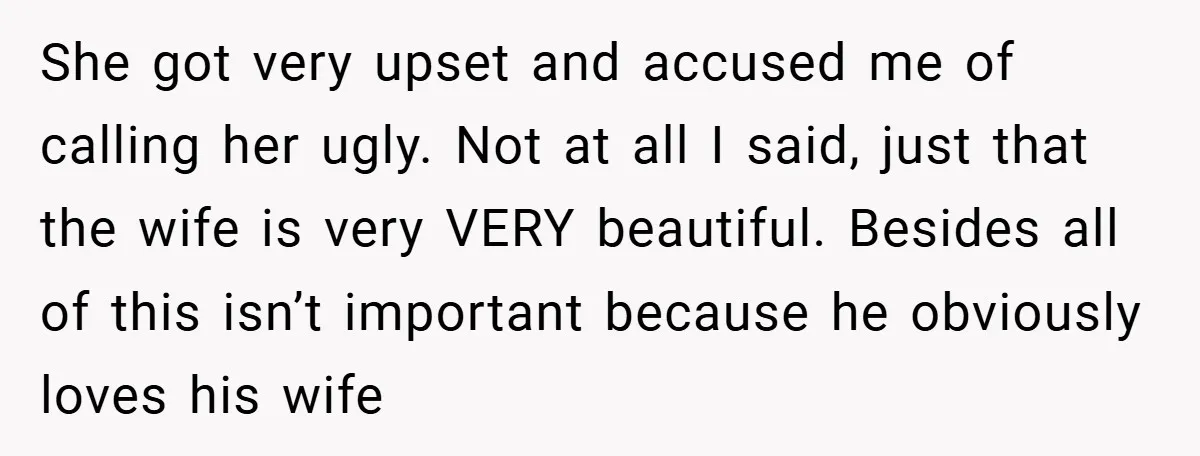 She got very upset and accused me of calling her ugly. Not at all I said, just that the wife is very VERY beautiful. Besides all of this isn’t important...