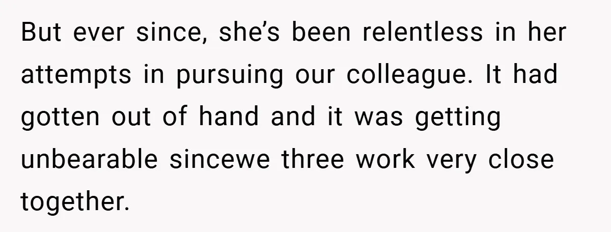 But ever since, she’s been relentless in her attempts in pursuing our colleague. It had gotten out of hand and it was getting unbearable sincewe three work very close together.