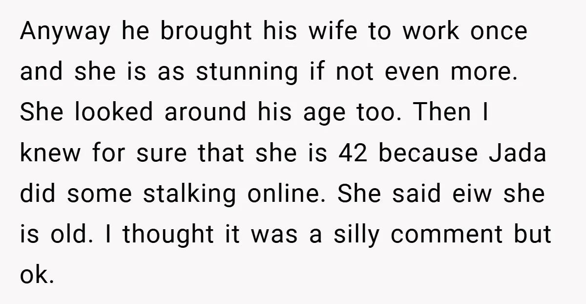 Anyway he brought his wife to work once and she is as stunning if not even more. She looked around his age too. Then I knew for sure that she...