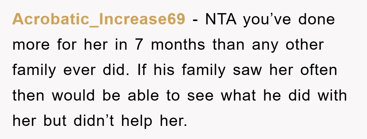 Acrobatic_Increase69 − NTA you’ve done more for her in 7 months than any other family ever did. If his family saw her often then would be able to see what...