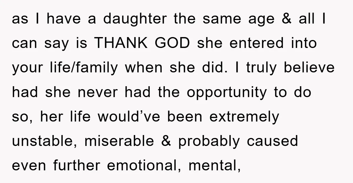 as I have a daughter the same age & all I can say is THANK GOD she entered into your life/family when she did. I truly believe had she never...