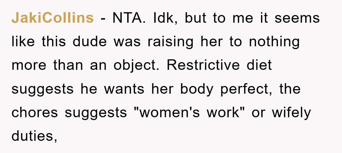 JakiCollins − NTA. Idk, but to me it seems like this dude was raising her to nothing more than an object. Restrictive diet suggests he wants her body perfect, the...