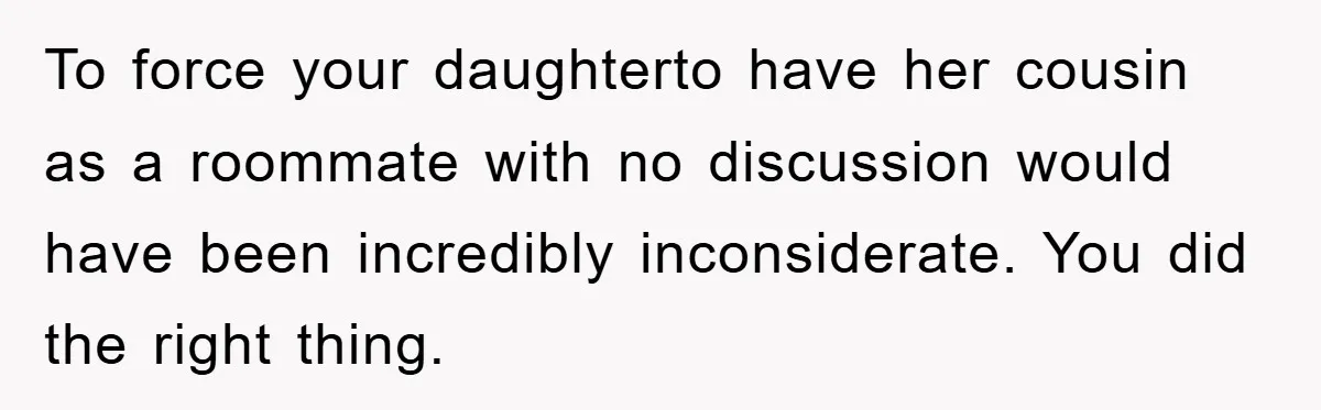 To force your daughterto have her cousin as a roommate with no discussion would have been incredibly inconsiderate. You did the right thing.