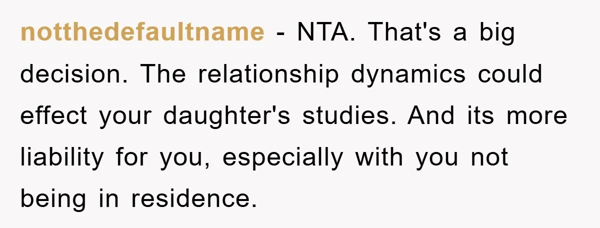 notthedefaultname − NTA. That's a big decision. The relationship dynamics could effect your daughter's studies. And its more liability for you, especially with you not being in residence.