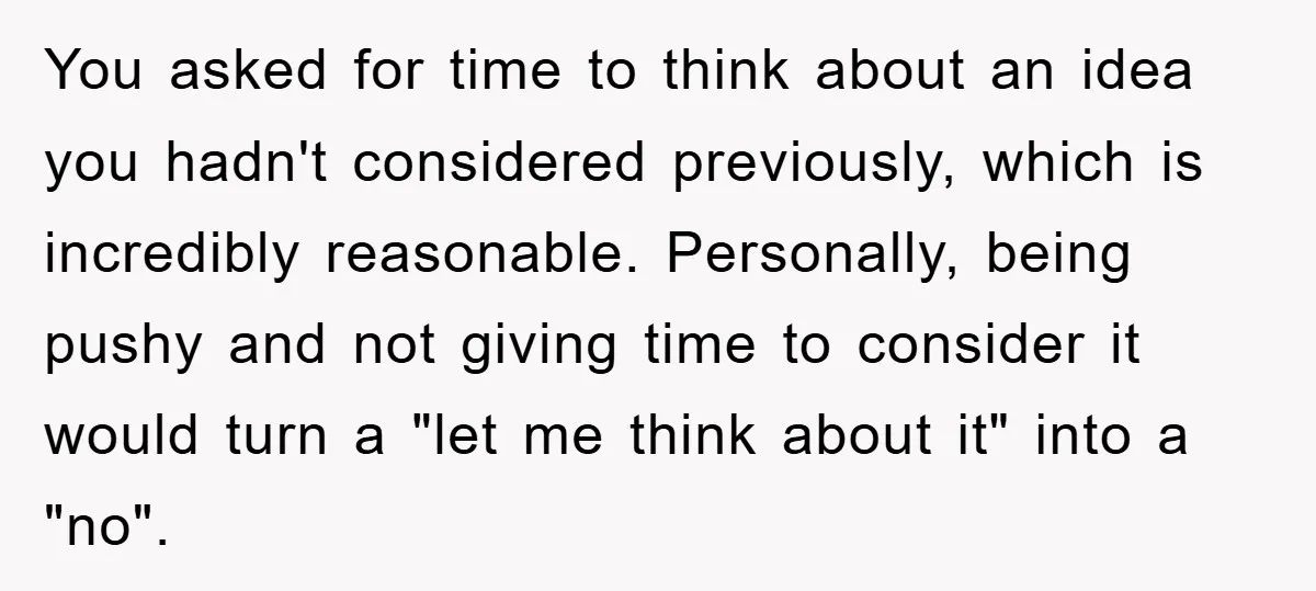You asked for time to think about an idea you hadn't considered previously, which is incredibly reasonable. Personally, being pushy and not giving time to consider it would turn a...