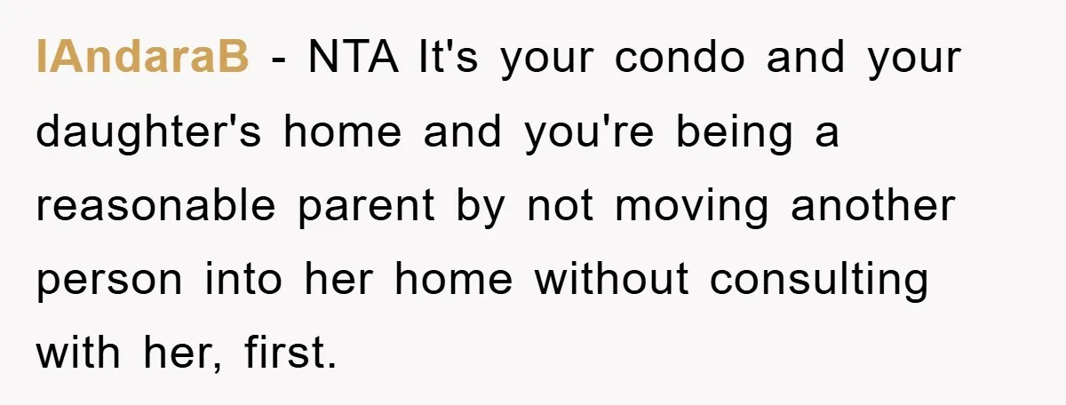 IAndaraB − NTA It's your condo and your daughter's home and you're being a reasonable parent by not moving another person into her home without consulting with her, first.