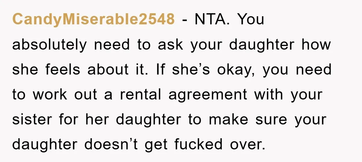 CandyMiserable2548 − NTA. You absolutely need to ask your daughter how she feels about it. If she’s okay, you need to work out a rental agreement with your sister for...