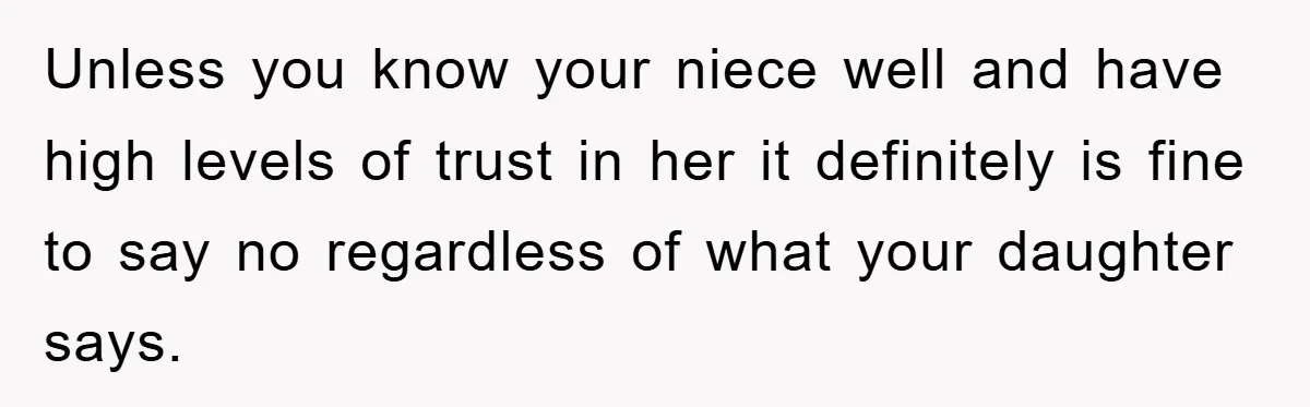Unless you know your niece well and have high levels of trust in her it definitely is fine to say no regardless of what your daughter says.
