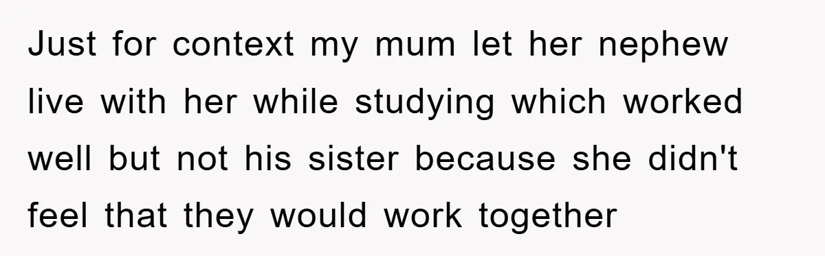 Just for context my mum let her nephew live with her while studying which worked well but not his sister because she didn't feel that they would work together