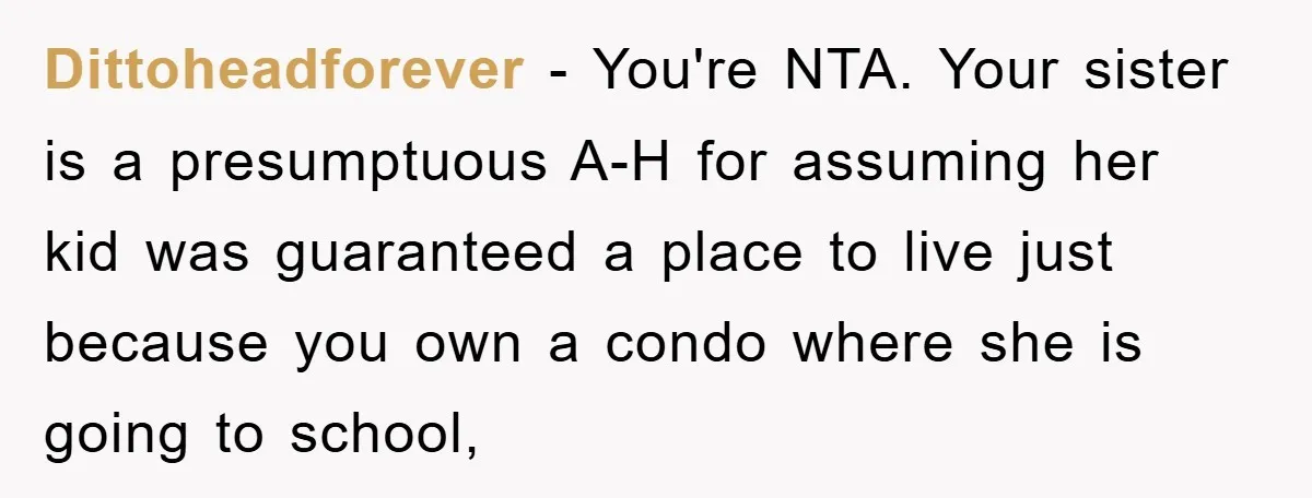 Dittoheadforever − You're NTA. Your sister is a presumptuous A-H for assuming her kid was guaranteed a place to live just because you own a condo where she is going...