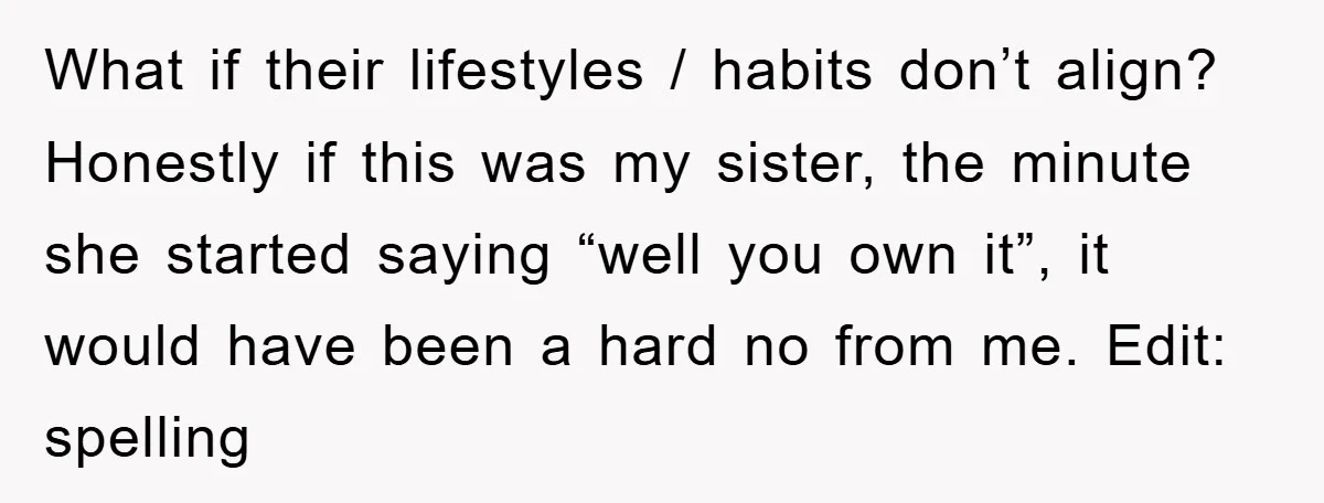 What if their lifestyles / habits don’t align? Honestly if this was my sister, the minute she started saying “well you own it”, it would have been a hard no...