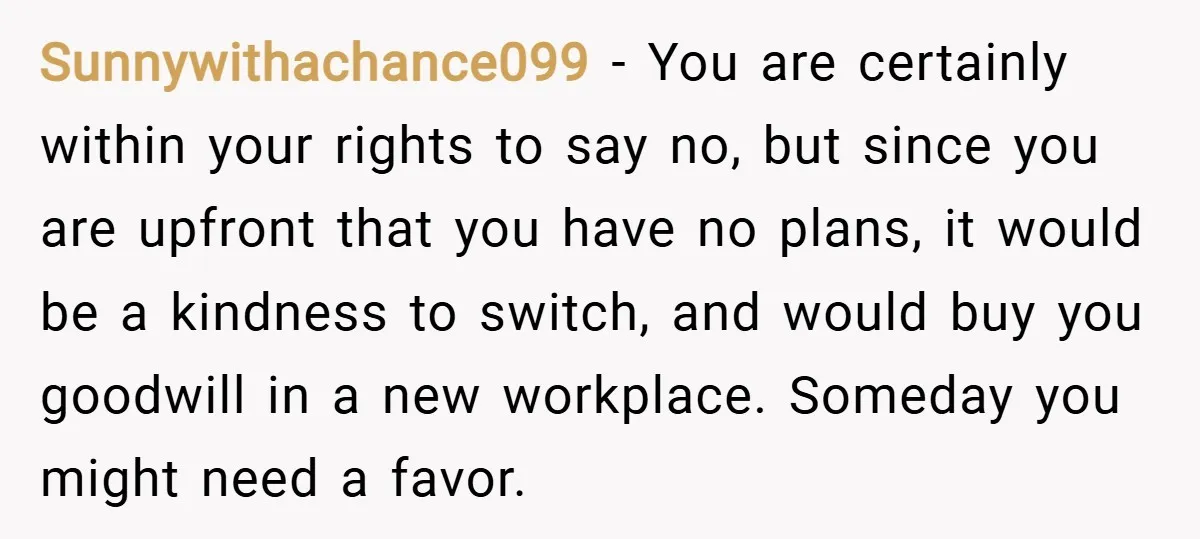 Sunnywithachance099 − You are certainly within your rights to say no, but since you are upfront that you have no plans, it would be a kindness to switch, and would...