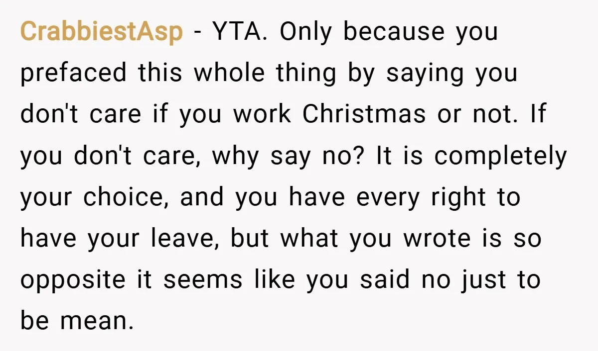 CrabbiestAsp − YTA. Only because you prefaced this whole thing by saying you don't care if you work Christmas or not. If you don't care, why say no? It is...