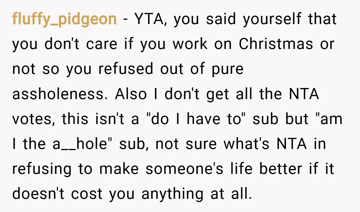 fluffy_pidgeon − YTA, you said yourself that you don't care if you work on Christmas or not so you refused out of pure assholeness. Also I don't get all the...