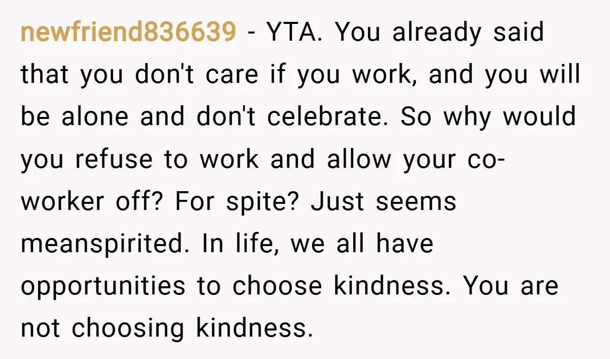 newfriend836639 − YTA. You already said that you don't care if you work, and you will be alone and don't celebrate. So why would you refuse to work and allow...