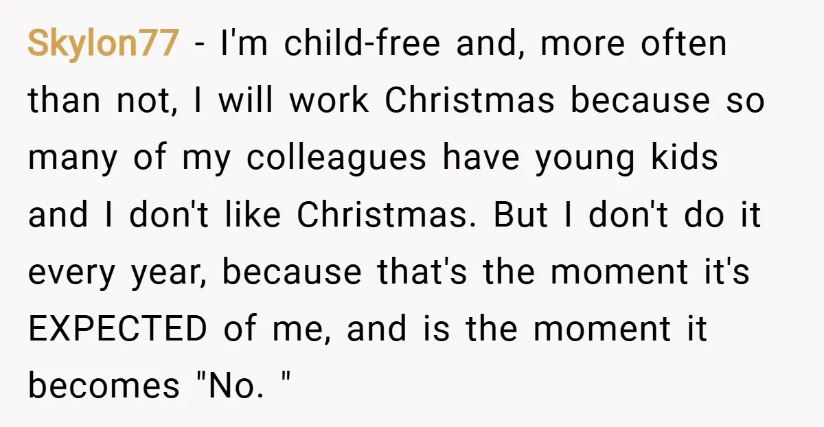 Skylon77 − I'm child-free and, more often than not, I will work Christmas because so many of my colleagues have young kids and I don't like Christmas. But I don't...