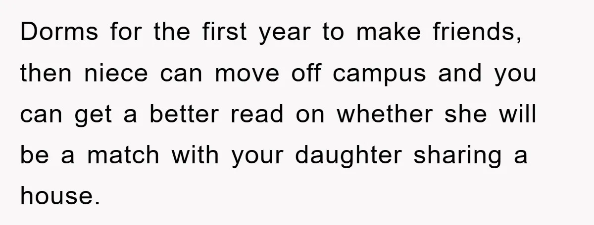 Dorms for the first year to make friends, then niece can move off campus and you can get a better read on whether she will be a match with your...