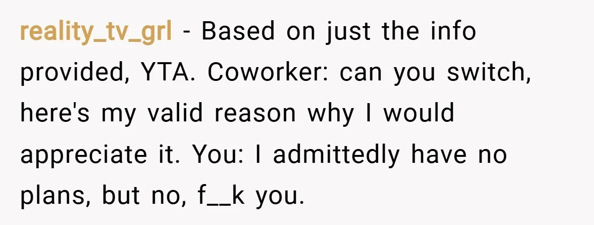 reality_tv_grl − Based on just the info provided, YTA. Coworker: can you switch, here's my valid reason why I would appreciate it. You: I admittedly have no plans, but no,...