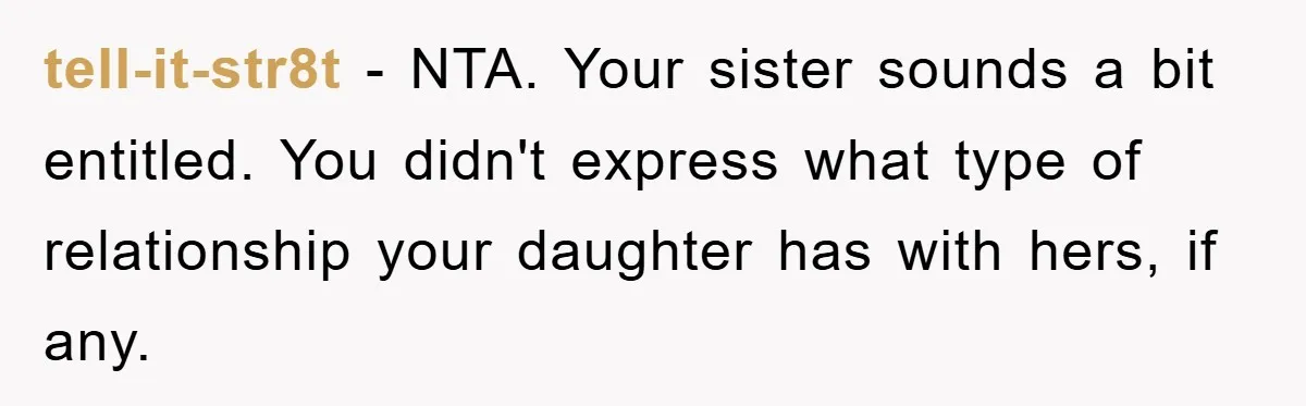 tell-it-str8t − NTA. Your sister sounds a bit entitled. You didn't express what type of relationship your daughter has with hers, if any.