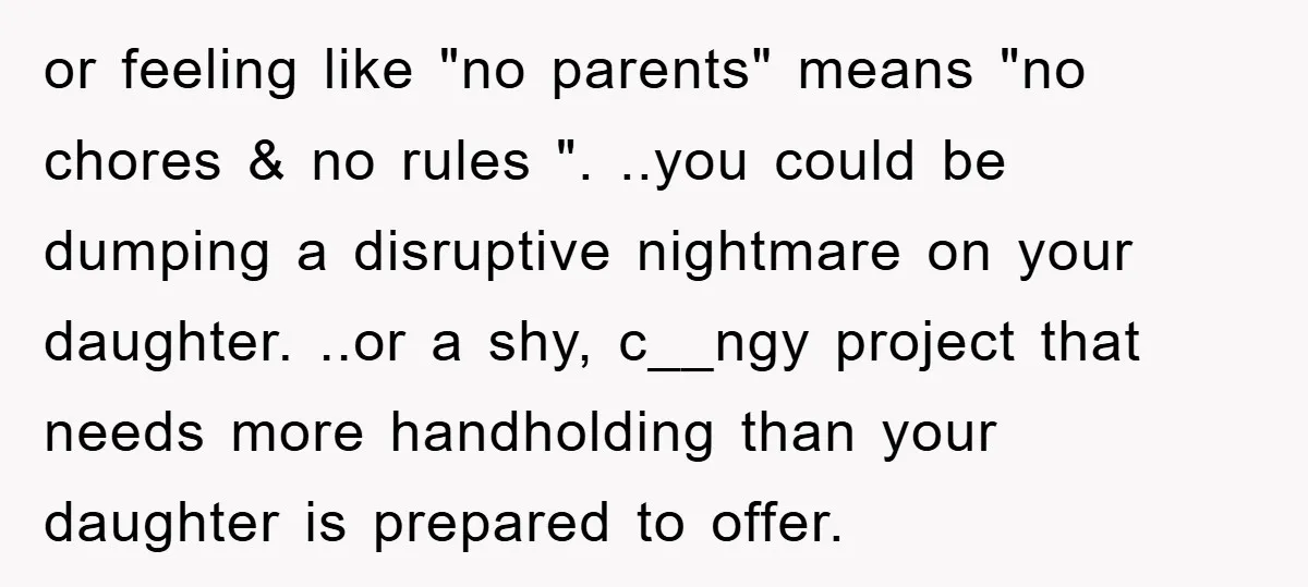or feeling like "no parents" means "no chores & no rules ". ..you could be dumping a disruptive nightmare on your daughter. ..or a shy, c__ngy project that needs more...
