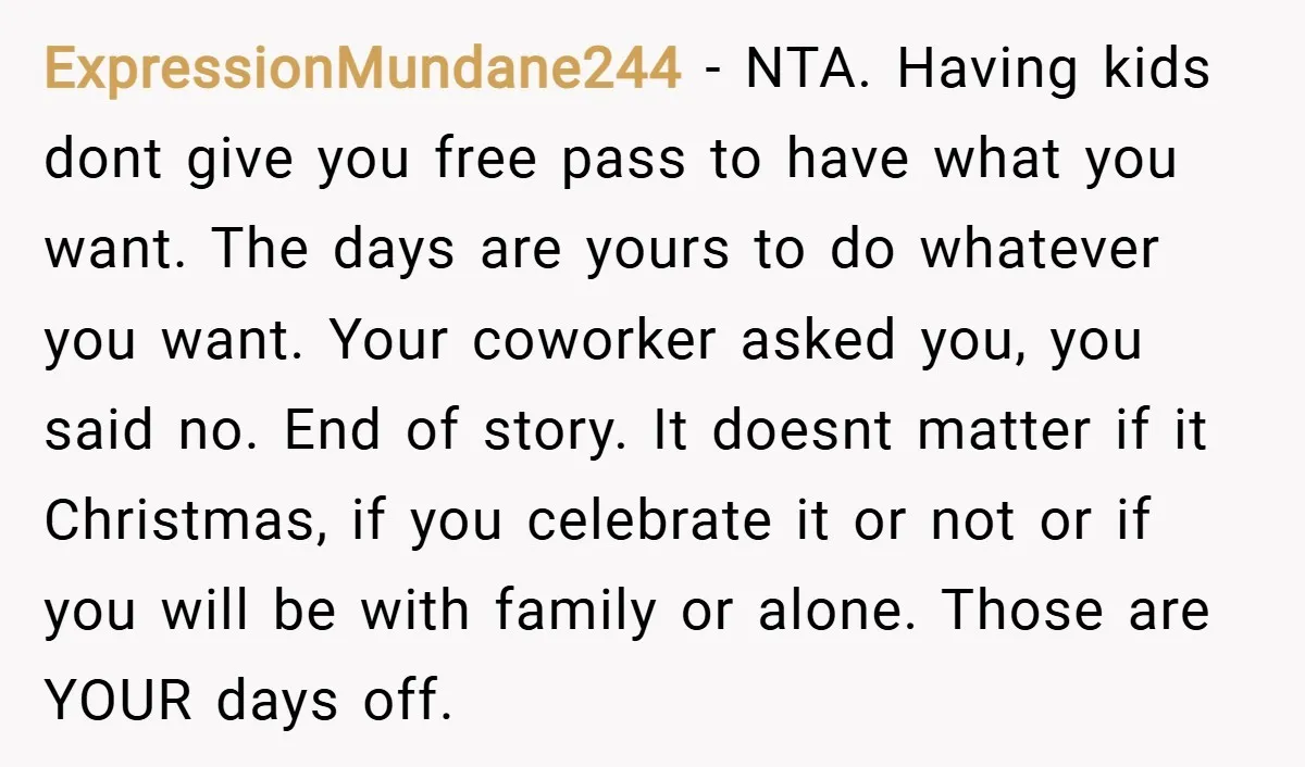 ExpressionMundane244 − NTA. Having kids dont give you free pass to have what you want. The days are yours to do whatever you want. Your coworker asked you, you said...