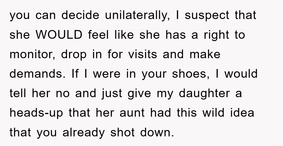 you can decide unilaterally, I suspect that she WOULD feel like she has a right to monitor, drop in for visits and make demands. If I were in your shoes,...