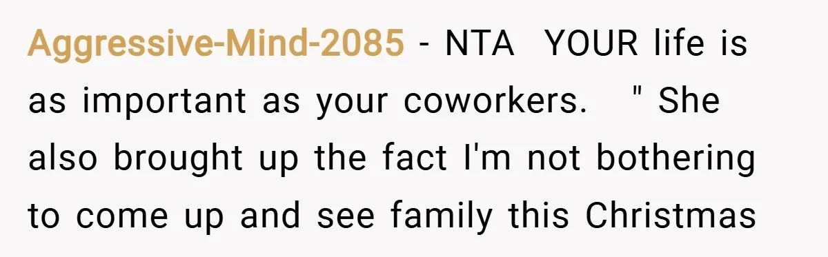 Aggressive-Mind-2085 − NTA ​ YOUR life is as important as your coworkers. ​ ​ " She also brought up the fact I'm not bothering to come up and see family...