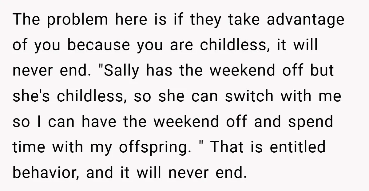 The problem here is if they take advantage of you because you are childless, it will never end. "Sally has the weekend off but she's childless, so she can switch...