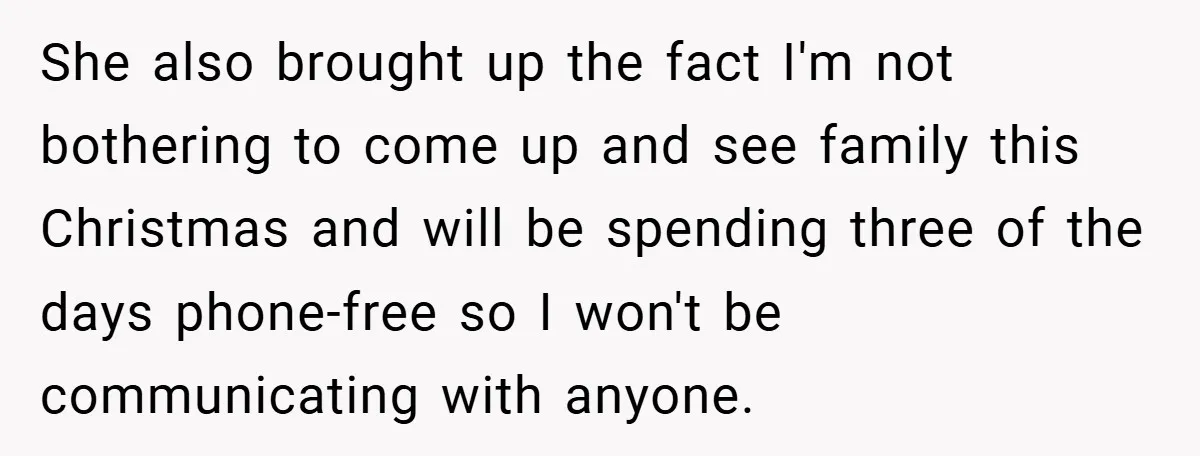 She also brought up the fact I'm not bothering to come up and see family this Christmas and will be spending three of the days phone-free so I won't be...