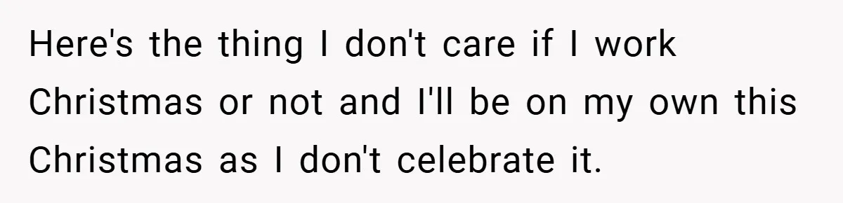 Here's the thing I don't care if I work Christmas or not and I'll be on my own this Christmas as I don't celebrate it.