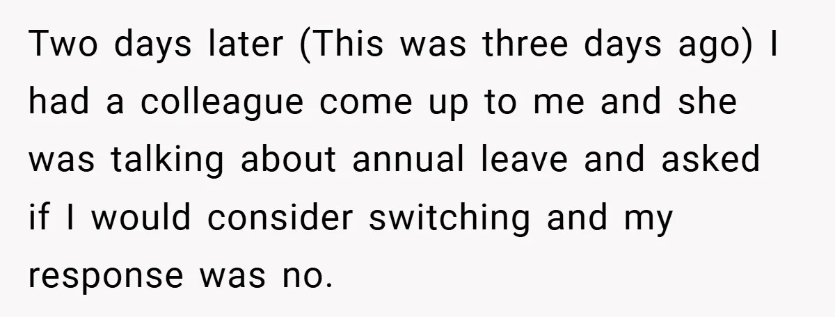 Two days later (This was three days ago) I had a colleague come up to me and she was talking about annual leave and asked if I would consider switching...